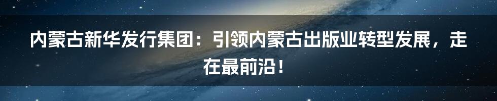 内蒙古新华发行集团：引领内蒙古出版业转型发展，走在最前沿！