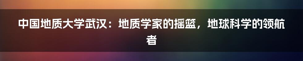 中国地质大学武汉：地质学家的摇篮，地球科学的领航者