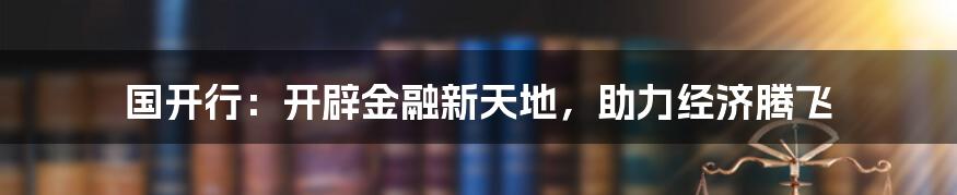 国开行：开辟金融新天地，助力经济腾飞