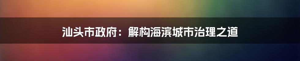 汕头市政府：解构海滨城市治理之道