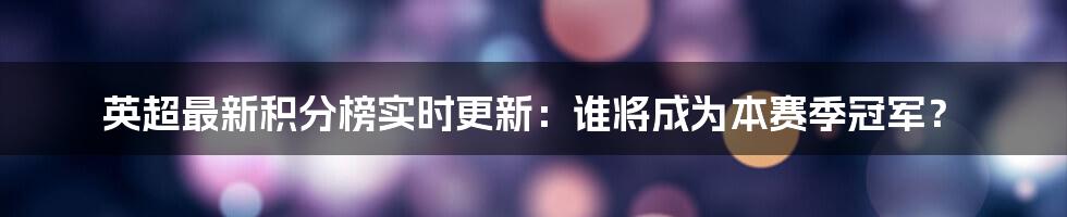 英超最新积分榜实时更新：谁将成为本赛季冠军？