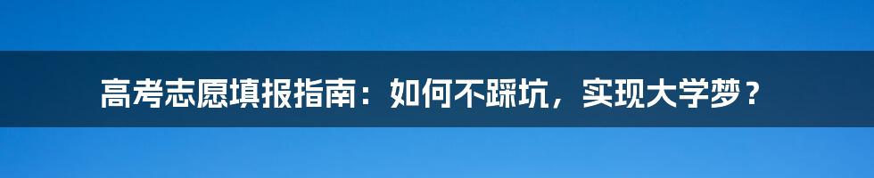 高考志愿填报指南：如何不踩坑，实现大学梦？