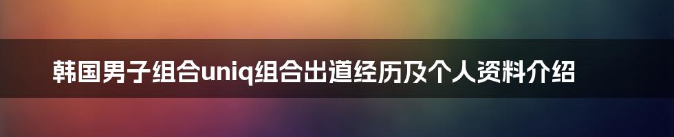 韩国男子组合uniq组合出道经历及个人资料介绍