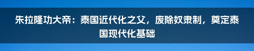 朱拉隆功大帝：泰国近代化之父，废除奴隶制，奠定泰国现代化基础