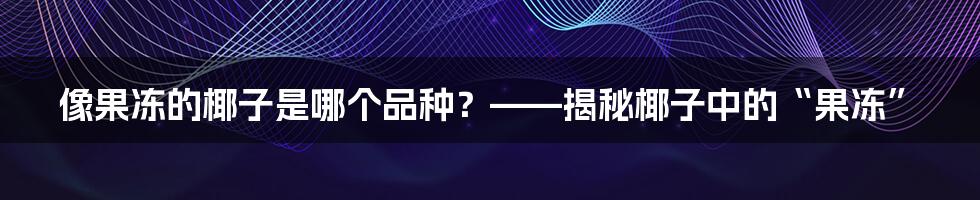 像果冻的椰子是哪个品种？——揭秘椰子中的“果冻”