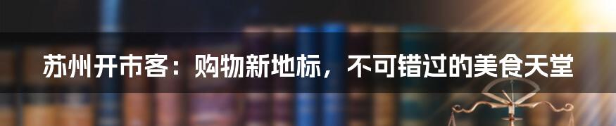 苏州开市客：购物新地标，不可错过的美食天堂