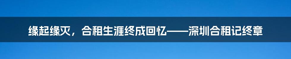 缘起缘灭，合租生涯终成回忆——深圳合租记终章