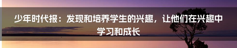 少年时代报：发现和培养学生的兴趣，让他们在兴趣中学习和成长