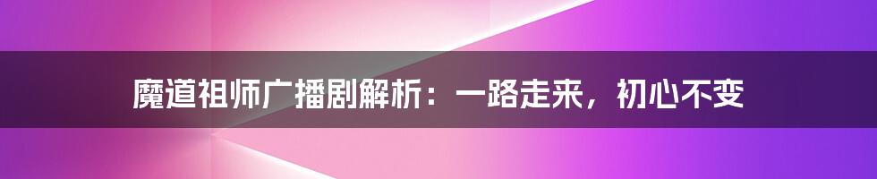 魔道祖师广播剧解析：一路走来，初心不变