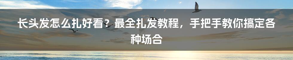 长头发怎么扎好看？最全扎发教程，手把手教你搞定各种场合