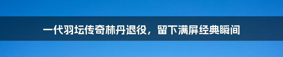 一代羽坛传奇林丹退役，留下满屏经典瞬间