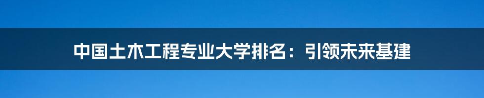 中国土木工程专业大学排名：引领未来基建