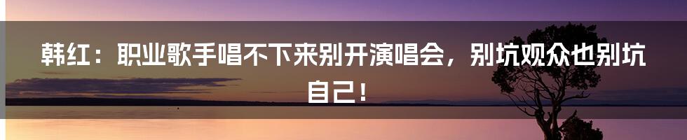 韩红：职业歌手唱不下来别开演唱会，别坑观众也别坑自己！