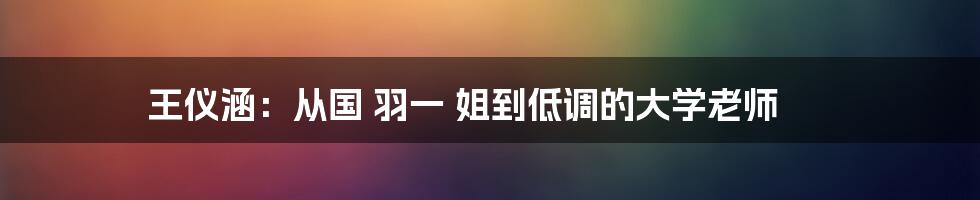 王仪涵：从国 羽一 姐到低调的大学老师