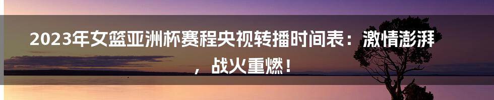 2023年女篮亚洲杯赛程央视转播时间表：激情澎湃，战火重燃！