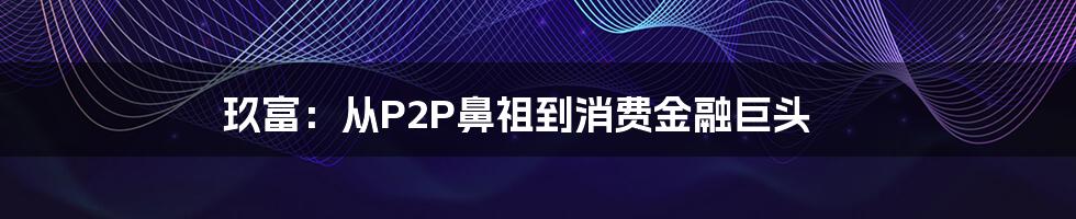 玖富：从P2P鼻祖到消费金融巨头