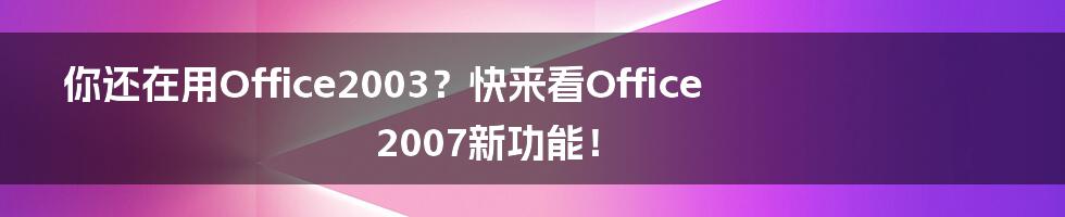 你还在用Office2003？快来看Office2007新功能！