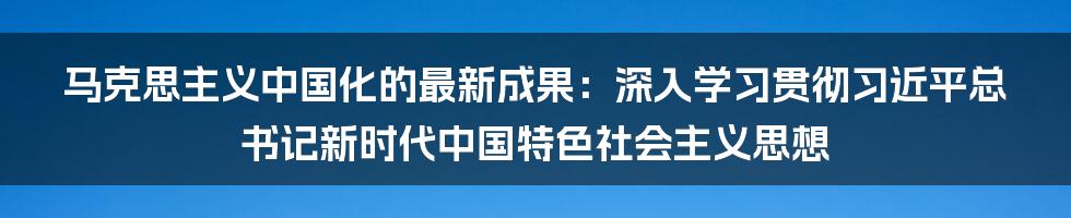 马克思主义中国化的最新成果：深入学习贯彻习近平总书记新时代中国特色社会主义思想