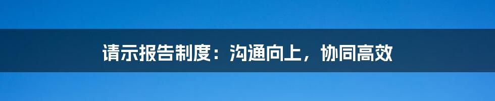 请示报告制度：沟通向上，协同高效