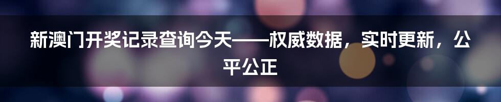 新澳门开奖记录查询今天——权威数据，实时更新，公平公正