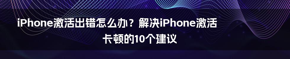 iPhone激活出错怎么办？解决iPhone激活卡顿的10个建议