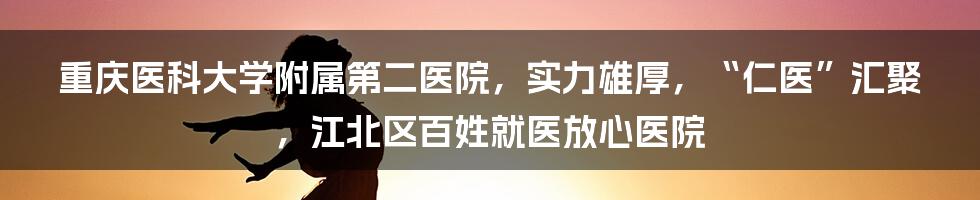 重庆医科大学附属第二医院，实力雄厚，“仁医”汇聚，江北区百姓就医放心医院