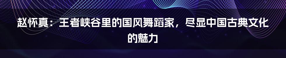 赵怀真：王者峡谷里的国风舞蹈家，尽显中国古典文化的魅力