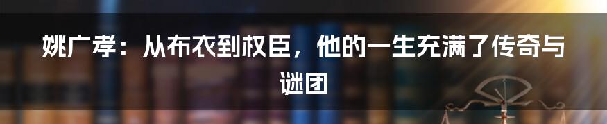 姚广孝：从布衣到权臣，他的一生充满了传奇与谜团