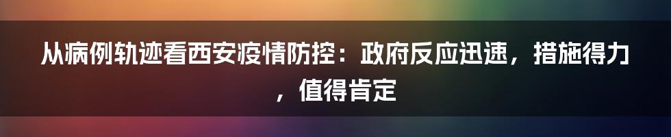 从病例轨迹看西安疫情防控：政府反应迅速，措施得力，值得肯定