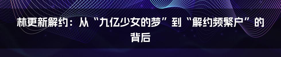 林更新解约：从“九亿少女的梦”到“解约频繁户”的背后