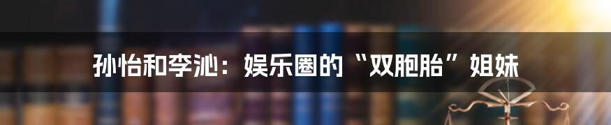 孙怡和李沁：娱乐圈的“双胞胎”姐妹