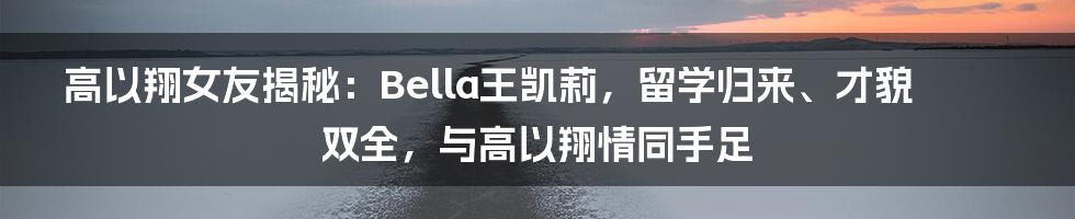 高以翔女友揭秘：Bella王凯莉，留学归来、才貌双全，与高以翔情同手足