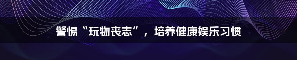 警惕“玩物丧志”，培养健康娱乐习惯