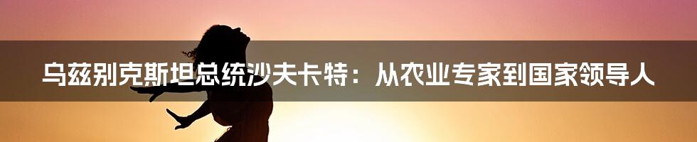 乌兹别克斯坦总统沙夫卡特：从农业专家到国家领导人