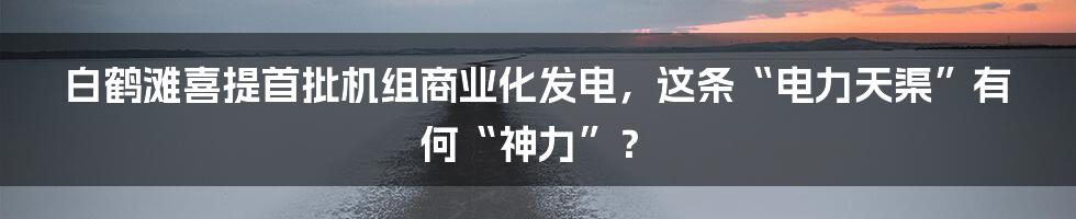 白鹤滩喜提首批机组商业化发电，这条“电力天渠”有何“神力”？