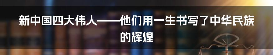 新中国四大伟人——他们用一生书写了中华民族的辉煌