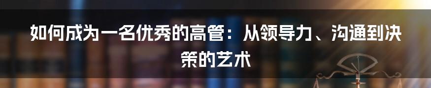 如何成为一名优秀的高管：从领导力、沟通到决策的艺术