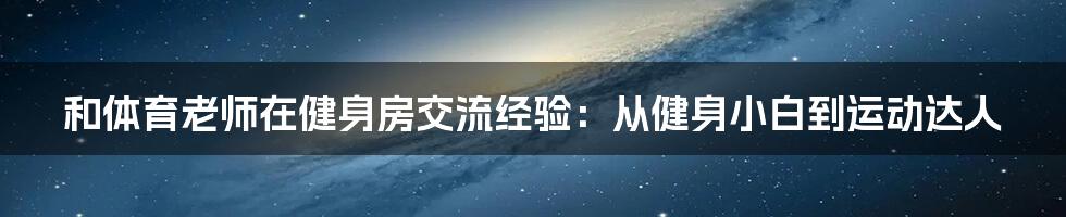 和体育老师在健身房交流经验：从健身小白到运动达人