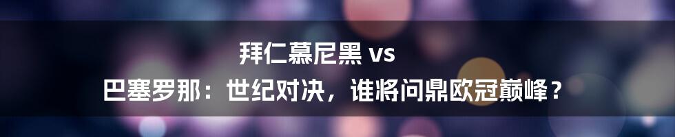 拜仁慕尼黑 vs 巴塞罗那：世纪对决，谁将问鼎欧冠巅峰？