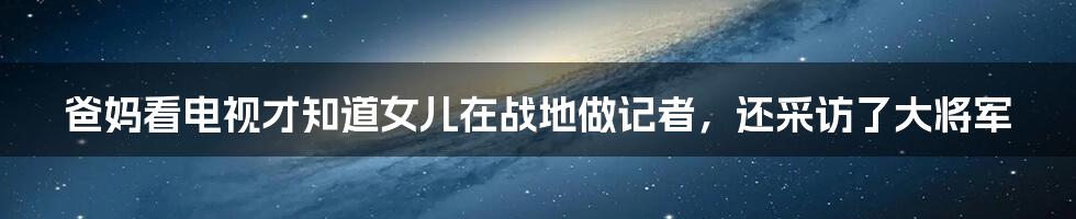 爸妈看电视才知道女儿在战地做记者，还采访了大将军