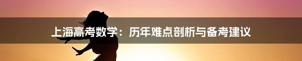 上海高考数学：历年难点剖析与备考建议