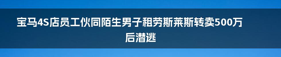 宝马4S店员工伙同陌生男子租劳斯莱斯转卖500万后潜逃