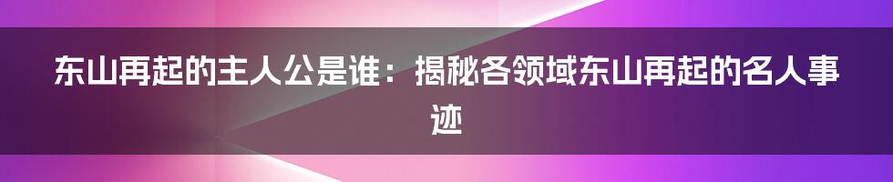 东山再起的主人公是谁：揭秘各领域东山再起的名人事迹