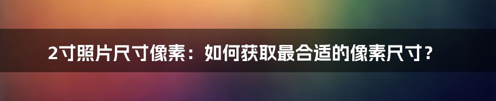 2寸照片尺寸像素：如何获取最合适的像素尺寸？