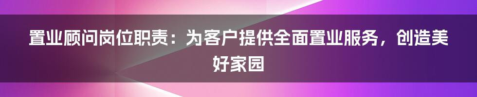 置业顾问岗位职责：为客户提供全面置业服务，创造美好家园