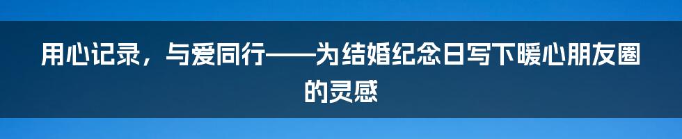 用心记录，与爱同行——为结婚纪念日写下暖心朋友圈的灵感