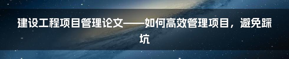 建设工程项目管理论文——如何高效管理项目，避免踩坑