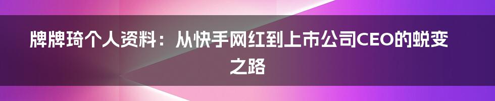 牌牌琦个人资料：从快手网红到上市公司CEO的蜕变之路