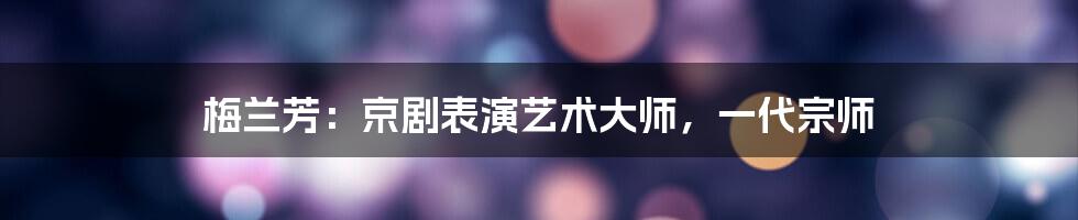 梅兰芳：京剧表演艺术大师，一代宗师