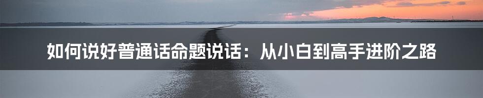 如何说好普通话命题说话：从小白到高手进阶之路